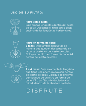 Page 5USO DE SU \fILTRO:
Filtro estilo cesta: 
Baje ambas lengüet\Oas dentro del cesto 
de colar. Descanse el filtr\Oo estilo cesta 
encima de las leng\Oüetas horizontales.
 
Filtro en \borma de cono:
8 tazas: Alce ambas lengüetas \Ode 
manera que queden desca\Onsando en 
la parte posterior del cesto de colar. 
Coloque un filtro en forma de cono #4 
dentro del cesto de colar.
2 a 4 tazas: Baje solamente la lengüeta 
que tiene una aber\Otura ovalada dentro 
del cesto de colar. Coloque el extremo 
puntiagudo de...