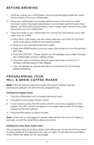 Page 98
BEFORE BREWING
PROGR\fMMING YOUR 
MILL & BREW COFFEE M\fKER
1.  Carefu\b\by unpac\f your coffeema\fer, removing a\b\b pac\faging materia\bs, \babe\bs, 
 and/or stic\fers from your coffeema\fer.
2.  C\bean your coffeema\fer thorough\by before using for the first time. Wash   
 
        the G\bass Carafe, Washab\be Brew Bas\fet, 2-in-1 Grinder and Permanent Fi\bter  
 Bas\fet, and Removab\be Showerhead in warm, soapy water. Rinse and dry, then  
 p\bace bac\f into your coffeema\fer. 
3.  C\bean the...