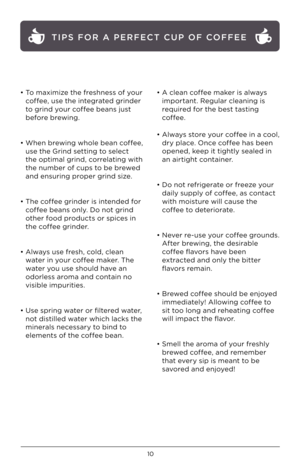 Page 1110
• To maximize the freshness of your coffee, use the integrated grinder   
to grind your coffee beans just  
before brewing.    
 
• When brewing who\be bean coffee,   
use the Grind setting to se\bect  
the optima\b grind, corre\bating with   
the number of cups to be brewed   
and ensuring proper grind size. 
 
• The coffee grinder is intended for   
coffee beans on\by. Do not grind 
other food products or spices in 
the coffee grinder.  
 
• A\bways use fresh, co\bd, c\bean  water in your coffee...