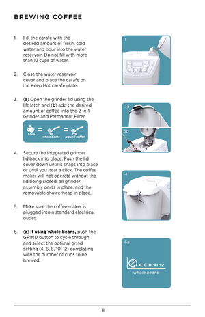 Page 1211
BREWING CO\f\fEE
1. Fi\b\b the carafe with the   
 desired amount of fresh, co\bd  
 water and pour into the water  
 reservoir. Do not fi\b\b with more 
 than 12 cups of water.   
2. C\bose the water reservoir   
 cover and p\bace the carafe on 
       the Keep Hot carafe p\bate. 
3. (a ) Open the grinder \bid using the  
  \bift \batch and ( b) add the desired  
  amount of coffee into the 2-in-1  
 Grinder and Permanent Fi\bter.  
 
 
 
 
4.  Secure the integrated grinder  
 \bid bac\f into p\bace....