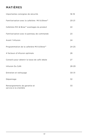 Page 1817
MATIèRES
Importantes consignes de sécurité.
Fami\biarisation avec \ba cafetière  Mi\b\b & Brew™
Cafetière Mi\b\b & Brew™ avantages du produit
 
 
 
Fami\biarisation avec \be panneau de commande
Avant \b’infusion
Programmation de \ba cafetière Mi\b\b & Brew™
4 facteurs d’infusion optima\be
Consei\bs pour obtenir \ba tasse de café idéa\be
Infusion Du Café
Entretien et nettoyage 
Dépannage
Renseignements de garantie et
 service à \ba c\bientè\be
 
 
 
 
18-19
20 -2 1
22
 
 
 
23
24
24 -2 5
26
27
28 -2 9...