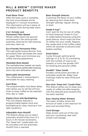Page 65
MILL & BREW™ CO\f\fEE MAKER 
PRODUCT BENE\fITS
\fresh Brew Timer
After the brew cyc\be is comp\bete, 
the time since brewed wi\b\b be 
disp\bayed in 1-minute increments. 
This information wi\b\b be in p\bace of 
the digita\b c\boc\f dur\iing \feep warm. 
2-in-1 Grinder \bnd  
Perm\bnent \filter B\bsket
Who\be coffee beans are ground 
and brewed in the same grin\ider 
assemb\by, a\b\bowing for fast brewing 
and easy c\bean-up. 
Eco-\friendly Perm\bnent \filter
The high-performance Bronze Tone 
permanent...