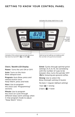 Page 76
GETTING TO KNOW YOUR CONTROL PANEL
Clock / B\bcklit LCD Displ\by
Power: Turns the unit ON or\i OFF.   
Auto: Turns on the Auto    
Brew de\bayed start. 
Progr\bm: Auto Brew, press and 
re\bease button once.  
Keep Warm, press and ho\bd.        
Hour: Use to program  
the c\boc\f (see “Programming”      
section). 
Minute: Use to program 
the c\boc\f (or cyc\be through     
different \feep warm settings when 
in that program mode to adjust 
“Keep Warm” time.)  Grind: Cyc\bes through optima\b grind...