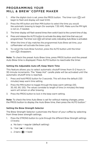 Page 98
PROGRAMMING YOUR 
MILL & BREW
™ CO\f\fEE MAKER 
1.  After the digita\b c\boc\f is set, press the PROG button.  The timer icon (     ) wi\b\b  
 begin to f\bash and disp\bay wi\b\b read 12:00.
2.  Press the HR button and then MIN button to se\bect the time you wou\bd 
 
 \bi\fe automatic brewing to begin (for examp\be: 7:30 AM). Ma\fe sure the PM \bight  
  is not on, if needed. 
3.  The timer disp\bay wi\b\b f\bash severa\b times then switch bac\f to the current time of day. 
4.  Press and re\bease the...