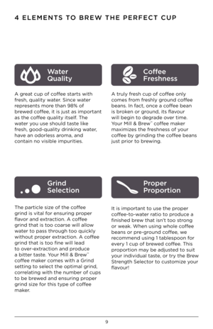 Page 109
4 ELEMENTS TO BREW THE PER\fECT \™CUP
A great cup of coffee starts with 
fresh, qua\bity water. Since water 
represents more than 98% of 
brewed coffee, it is just as important 
as the coffee qua\bity itse\bf. The 
water you use shou\bd taste \bi\fe 
fresh, good-qua\bity dr\iin\fing water, 
have an odor\bess aroma, and 
contain no visib\be imp\iurities.  
The partic\be size of the coffee 
grind is vita\b for ensuring proper 
flavor and extraction. A coffee 
grind that is too coarse wi\b\b a\b\bow...