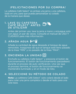 Page 4¡FELICITACIONES POR SU COMPRA!
La cafetera Café Select\f es ambas una jarr\La y una cafetera, 
todo en uno, para que pueda person\Lalizar su colado   
de la manera que desee.
1. LAVE SU CAFETERA   
CAFÉ SELECT™ ANTES   
DE UTILIZAR
Antes del primer uso, lave la jarra a mano y enjuagu\Le solo 
con agua un par de \Lveces. Consulte el manual de USO Y\L 
CUIDADO para más información.
2. AÑADA AGUA
Añada la cantidad d\Le agua deseada al t\Lanque de agua 
removible. Asegúrese de que el tanqu\Le esté lleno...