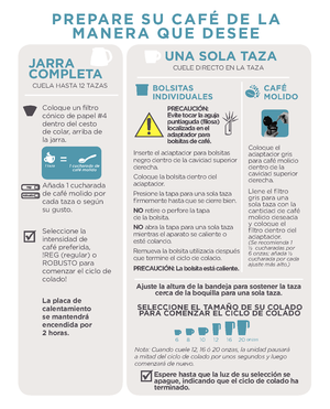 Page 5JARRA 
COMPLETA
CUELA HASTA 12 TAZAS
Coloque un filtro 
cónico de papel #4 
dentro del cesto 
de colar, arriba de 
la jarra.
Añada 1 cucharada 
de café molido por 
cada taza o según 
su gusto.
Seleccione la 
intensidad de 
café preferida, 
!REG (regular) o 
ROBUSTO para 
comenzar el ciclo de 
colado!
La placa de 
calentamiento 
se mantend\fá 
encendida po\f 
 \b ho\fas.
PREPARE SU CAFÉ DE LA MANERA QUE DESEE
UNA SOLA TAZACUELE DIRECTO EN LA TAZA
CAFÉ 
MOLIDO
Coloque el 
adaptador gris 
para café molido...