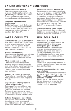 Page 21\b1
CARACTERÍSTICAS Y BENEFICIOS
Siempre en modo de listoPara asegurar una taza rápida, 
presione el botón de funcionamiento 
 una vez y su cafetera Café Select™ 
se mantendrá en el modo de listo , 
esperando a que usted decida colar
.
Tanque de agua removible  
de 60 onzas
Es fácil de llenar\I y fácil de limpia\Ir. 
El tanque removible acomoda 60 
onzas de agua y es\I utilizado para 
colar desde ambos l\Iados de la 
cafetera Café Select™.  Sistema de limpieza automática
Para asegurar un colado de...