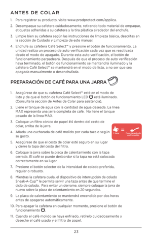 Page 23\b3
ANTES DE COLAR
1. Para registrar su producto, visite www.prodprotect.com/applica.
\b.  Desempaque su cafetera cuidadosamente, retirando todo material de empaque, 
etiquetas adheridas a su cafetera y la tira plástica alrededor del enchufe.
3.  Limpie bien su cafetera según las instrucciones de limpieza básica, descritas en 
la sección de Cuidado y Limpieza de este manual.
4.  Enchufe su cafetera Café Select™ y presione el botón de funcionamiento. La 
unidad realiza un proceso de auto verificación cada...