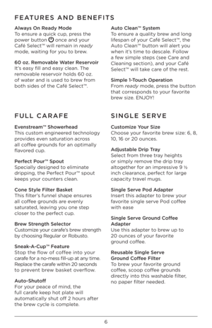 Page 66
FEATURES AND BENEFITS
Always On Ready Mode
To ensure a quick cup, press the 
power button
  once and your 
Café Select™ will \Iremain in ready 
mode, waiting for you to brew.
60 oz. Removable Water Reservoir
It’s easy fill and easy clean. The 
removable reservoir holds 60 oz. 
of water and is used to brew from 
both sides of the \ICafé Select™.  Auto Clean\b System
To ensure a quality brew and long 
lifespan of your Café Select™, \Ithe 
Auto Clean™ button will alert you 
when it’s time to descale....