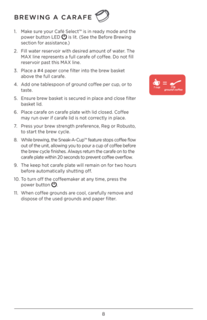 Page 88
BREWING A CARAFE 
1. Make sure your Café Select™ is in ready mode and the 
power button LED 
 is lit. (See the Before Brewing 
section for assistance.)
\b.  Fill water reservoir with desired amount of water. The 
MAX line represents a full carafe of coffee. Do not fill 
reservoir past this MAX line.
3.  Place a #4 paper cone filter into the brew basket 
above the full carafe.
4.  Add one tablespoon of ground coffee per cup, or to 
taste.
5.  Ensure brew basket is secured in place and close filter...