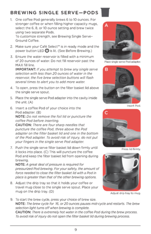 Page 99
BREWING SINGLE SERVE—PODS
1. One coffee Pod generally brews 6 to 10 ounces. For 
stronger coffee or when filling higher capacity mugs, 
select the 6, 8, or 10 ounce setting and brew twice 
using two separate Pods. 
 
To customize strength, see Brewing Single Serve–
Ground Coffee. 
\b.  Make sure your Café Select™ is in ready mode and the 
power button LED 
 is lit. (See Before Brewing.)
3.  Ensure the water reservoir is filled with a minimum 
 
of \b0 ounces of water. Do not fill reservoir past the...