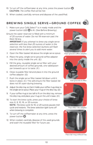 Page 1010
10. To turn off the coffeemaker at any time, press the power button . 
CAUTION:  The co\f\fee Pod will be hot.
11.  When cooled, carefully remove and dispose of the used Pod. 
BREWING SINGLE SERVE—GROUND COFFEE
1. Make sure your Café Select™ is in ready mode and the 
power button LED 
 is lit. (See Before Brewing.)
Ensure the water reservoir is filled with a minimum 
 
of \b0 ounces of water. Do not fill reservoir past the 
MAX fill line.
 
I M P O R TA N T:  \b\f you attempt to brew any single serve...