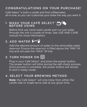 Page 2CONGRATULATIONS ON YOUR PURCHASE!
Café Select\f is both a carafe and Pod coffeemaker,  
all-in-one, so you can customize your brew the way you want it.
1. \fASH YOUR CAFÉ SELECT™   
\bEFORE USING
Before first use, hand wash carafe and run just water 
through the unit a couple of times. See\L USE AND CARE  
manual for more information.
2. ADD \fATER
Add the desired amount of water to the removable water 
reservoir. Ensure the reservoir is filled above the "MIN" fill 
line and not past the "MAX...