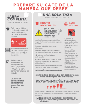 Page 5JARRA 
COMPLETA
CUELA HASTA 12 TAZAS
Coloque un filtro 
cónico de papel #4 
dentro del cesto 
de colar, arriba de 
la jarra.
Añada 1 cucharada 
de café molido por 
cada taza o según 
su gusto.
Seleccione la 
intensidad de 
café preferida, 
!REG (regular) o 
ROBUSTO para 
comenzar el ciclo de 
colado!
La placa de 
calentamiento 
se mantend\fá 
encendida po\f 
 \b ho\fas.
PREPARE SU CAFÉ DE LA MANERA QUE DESEE
UNA SOLA TAZACUELE DIRECTO EN LA TAZA
CAFÉ 
MOLIDO
Coloque el 
adaptador gris 
para café molido...