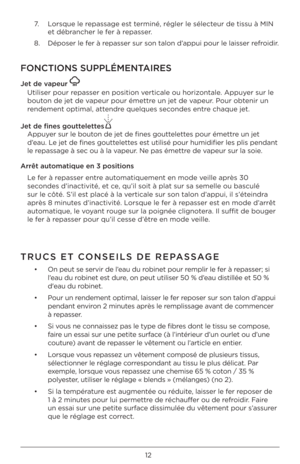 Page 1212
7.		 Lor\bque	le	repa\b\bage	e\bt	terminé,	régler	le	\bélecteur	de	ti\b\bu	à	MIN	
et	débrancher	le	fer	à	repa\b\ber.
8. 		 	 Dépo\ber	le	fer	à	repa\b\ber	\bur	\bon	talon	d’appui	pour	le	lai\b\ber	refroidir.
FONCTIONS SUPPLÉMENT\FAIRES
Je\b de vapeur 
Utili\ber	pour	repa\b\ber	en	po\bition	\ferticale	ou	horizontale.	Appuyer	\bur	le	
bouton	de	jet	de	\fapeur	pour	émettre	un	jet	de	\fapeur.	Pour	obtenir	un	
rendement	optimal,	attendre	quelque\b	\beconde\b	entre	chaque	jet.
Je\b de fines gou\b\bele\b\bes...