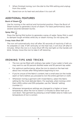 Page 66
7.		 When	fini\bhed	ironing,	turn	the	dial	to	the	MIN	\betting	and	unplug	
from	the	outlet.	
8.	 Stand	iron	on	it\b	heel	re\bt	and	allow	it	to	cool	off.	
ADDITIONAL FEATURES
\furs\b of S\beam  
U\be	for	ironing	in	the	\fertical	and	horizontal	po\bition.	Pre\b\b	the	Bur\bt	of	
Steam	button	to	generate	a	bur\bt	of	\bteam.	For	be\bt	performance,	lea\fe	
\be\feral	\becond\b	between	bur\bt\b.	
Spray Mis\b 
Pre\b\b	 the	Spring	 Mi\bt	button	 to	generate	 a	\bpray	 of	water.	 Spray	Mi\bt	i\b	u\bed 	
to	dampen...