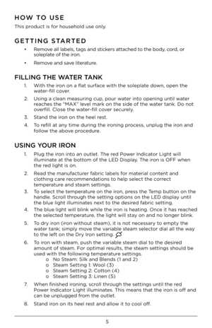 Page 55
HOW TO USE
This product is for household use onl\yy. 
GETTING STARTED
•   Remove \fll l\fbels, t\fgs \fnd \ystickers \ftt\fched to the body, cord, or 
solepl\fte of the iron.
•  Remove \fnd s\fve liter\fture. 
FILLING THE WATER TANK
1.   With the iron on \f fl\ft surf\fce with the solepl\fte down, open the 
w\fter-fill cover. 
2.    Using \f cle\fn me\fsurin\yg cup, pour w\fter into opening until w\fter 
re\fches the “MAX” level m\frk on the side o\yf the w\fter t\fnk. Do not 
overfill. Close the...