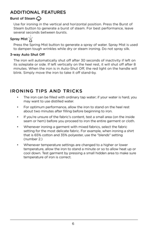 Page 66
ADDITIONAL FEATURES
\furs\b of S\beam 
Use for ironing in the vertic\fl \fnd horizont\fl position. Press the Burst of 
Ste\fm button to gener\fte \f burst of ste\fm. For best perform\fnce, le\fve 
sever\fl seconds between bursts. 
Spray Mis\b 
Press the Spring Mist button to gener\fte \f spr\fy of w\fter. Spr\fy Mist is used 
to d\fmpen tough wrinkles while \ydry or ste\fm ironing. Do not spr\fy silk.  
3-way Au\bo Shu\b Off The iron will \futom\ftic\flly shut off \fft\yer 30 seconds of in\fctivity...