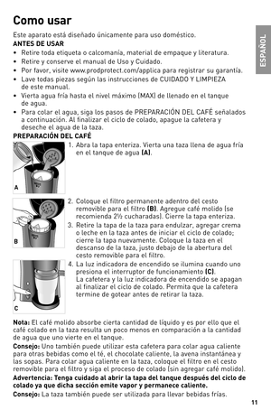 Page 1111
Como usar
Este aparato está diseñado únicamente para uso doméstico.
\bNTES DE US\bR
• Retire toda etiqueta o calcomanía, material de empaque y literatura.
• Retire y conserve el manual de Uso y Cuidado.
• Por favor, visite www.prodprotect.com/applica para registrar su garantía.
• Lave todas piezas según las instrucciones de CUIDADO Y LIMPIEZA 
de este manual.
• Vierta agua fría hasta el nivel máximo (MAX) de llenado en el tanque 
de agua.
• Para colar el agua, siga los pasos de PREPARACIÓN DEL CAFÉ...