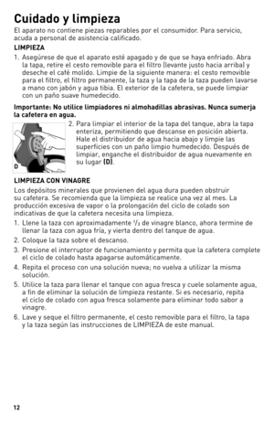 Page 1212
Cuidado y limpieza
El aparato no contiene piezas reparables por el consumidor. Para servicio, 
acuda a personal de asistencia calificado.
\fIMPIEZ\b
1. Asegúrese de que el aparato esté apagado y de que se haya enfriado. Abra 
la tapa, retire el cesto removible para el filtro (levante justo hacia arriba) y 
deseche el café molido. Limpie de la siguiente manera: el cesto removible 
para el filtro, el filtro permanente, la taza y la tapa de la taza pueden lavarse 
a mano con jabón y agua tibia. El...