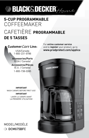 Page 1
Model/ModÉle
❍	DCM675BFC
IMPORTANT
WASH	CARAFe	 BeFoRe	 FIRST	 USe!
IMPORTANT
lAVeR	lA	 CARAFe	AVANT		
lA	 PReMIÈRe	 UTIlISATIoN!
5-CUP PROGRAMMABLE 
Coffeemaker
CafeTIÈre
 PROGRAMMABLE  
DE 5 TASSES
For	online customer service  
and	to	
register 	your	product,	go	to 
www.prodprotect.com/applica
CustomerCare Line:	
USA/Canada	
1-800-231-9786
Accessories/Parts 
(USA	/	Canada)	
Accessoires/Pièces 
(É.U.	/	Canada)
1-800-738-0245 