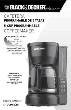 Page 1

IMPORTANTE 
LAVE LA JARRA ANTES DEL PRIMER USO 
IMPORTANT
WASH CARAFE BEFORE FIRST USE!
Modelo/Model
❍	DCM680BF
CAFETERA  
PROGRAMABLE DE 5 TAZAS
5-CUP PROGRAMMABLE 
 
COFFEEMAKER
CustomerCare Line:	Mexico		
01-800	714-2503
	USA
	1-800-231-9786
Accessories/Parts  (USA)	
Accesorios/Partes  (ee.UU)	
1-800-738-0245 