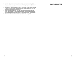 Page 122122
NOTAS/NOTES5. Turn the coffeemaker back on and repeat this procedure, allowing all the 
cleaning solution to empty into the carafe. After dripping has stopped, discard 
contents in the carafe.
6.  After allowing the coffeemaker to cool for 10 minutes, rinse it out by brewing 
a carafe full of cold water. Make sure to insert the permanent filter into the 
removable filter basket before brewing.
7.  At the end of the brew cycle, turn OFF the unit by pressing the ON/OFF 
button. Discard water in the...