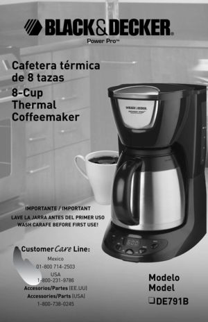 Page 1
Cafetera térmica  
de 8 tazas
8-Cup  
Thermal 
Coffeemaker
Modelo 
Model
❑ DE791B
IMPORTANTE / IMPORTANT
LAVE LA JARRA ANTES DEL PRIMER USO
WASH CARAFE BEFORE FIRST USE!
Power Pro™
CustomerCare Line: 
Mexico 
01-800 714-2503
USA 
1-800-231-9786
Accesorios/Partes (EE.UU) 
 Accessories/Parts (USA) 
1-800-738-0245 