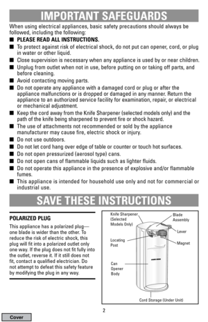 Page 2IMPORTANT SAFEGUARDS
When using electrical appliances, basic safety precautions should always be
followed, including the following:
PLEASE READ ALL INSTRUCTIONS.
To protect against risk of electrical shock, do not put can opener, cord, or plug
in water or other liquid.
Close supervision is necessary when any appliance is used by or near children.
Unplug from outlet when not in use, before putting on or taking off parts, and 
before cleaning.
Avoid contacting moving parts.
Do not operate any...