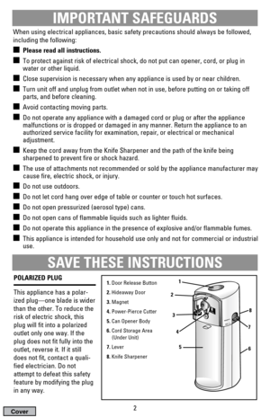 Page 2IMPORTANT SAFEGUARDS
When using electrical appliances, basic safety precautions should always be followed,
including the following:
Please read all instructions.
To protect against risk of electrical shock, do not put can opener, cord, or plug in
water or other liquid.
Close supervision is necessary when any appliance is used by or near children.
Turn unit off and unplug from outlet when not in use, before putting on or taking off
parts, and before cleaning.
Avoid contacting moving parts.
Do not...