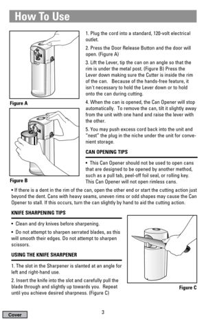 Page 3How To Use
1. Plug the cord into a standard, 120-volt electrical
outlet.
2. Press the Door Release Button and the door will
open. (Figure A)
3. Lift the Lever, tip the can on an angle so that the
rim is under the metal post. (Figure B) Press the
Lever down making sure the Cutter is inside the rim
of the can.   Because of the hands-free feature, it
isnt necessary to hold the Lever down or to hold
onto the can during cutting.
4. When the can is opened, the Can Opener will stop
automatically.  To remove the...