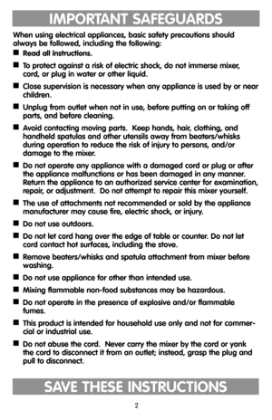 Page 2IMPORTANT SAFEGUARDS
When using electrical appliances, basic safety precautions should
always be followed, including the following:

Read all instructions.

To protect against a risk of electric shock, do not immerse mixer,
cord, or plug in water or other liquid.

Close supervision is necessary when any appliance is used by or near
children.

Unplug from outlet when not in use, before putting on or taking off
parts, and before cleaning.

Avoid contacting moving parts.  Keep hands, hair, clothing,...
