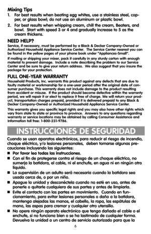 Page 66
Mixing Tips
1.   For best results when beating egg whites, use a stainless steel, cop-
per, or glass bowl; do not use an aluminum or plastic bowl.
2.   For best results when whipping cream, chill the cream, Beaters, and
bowl.  Start with speed 3 or 4 and gradually increase to 5 as the
cream thickens.
NEED HELP?
Service, if necessary, must be performed by a Black & Decker Company-Owned or
Authorized Household Appliance Service Center.  The Service Center nearest you can
be found in the yellow pages of...