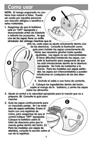 Page 8NOTA:El mango engomado no con-
tiene hule natural ni látex.  Puede
ser usado por aquellas personas
con reacción alérgica o sensitiva a
estos materiales.
1.  Asegúrese de que la batidora
esté en “OFF” (apagada) y
desconectada antes de instalarle
o retirarle los accesorios.  Ya que
una de las aspas tiene un anillo
alrededor del vástago mientras que la
otro no,cada aspa se ajusta únicamente dentro una
de las aberturas.  Consulte la ilustración como
guía para instalar las aspas correctamente (A).
Talvez sea...