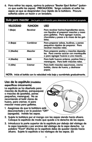 Page 96.  Para retirar las aspas, oprima la palanca “Beater Eject Botton” (palan-
ca que suelta las aspas).  PRECAUCION:Tenga cuidado al soltar las
aspas ya que se desprenden muy rápido de la batidora.  Procure
soltarlas sobre un tazón o un lavadero.
Guía para mezclarUse la guía a continuación para determinar la velocidad apropiada.
VELOCIDADFUNCIONUSO
1 (Baja) Revolver  Para revolver harina/ingredientes secos,
con líquidos al preparar mezclas y masa
para galletas.  Para agregar nueces,
chocolates y pasas a la...