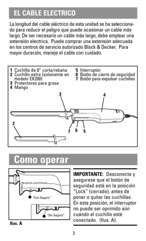 Page 3La longitud del cable eléctrico de esta unidad se ha selecciona-
do para reducir el peligro que puede ocasionar un cable más
largo. De ser necesario un cable más largo, debe emplear una
extensión electrica.  Puede comprar una extensión adecuada
en los centros de servicio autorizado Black & Decker.  Para
mayor duración, maneje el cable con cuidado.
1Cuchilla de 9” corta/rebana
2Cuchillo extra (solamente en 
modelo EK200)
3Protectores para grasa
4Mango5Interruptor
6Botón de cierre de seguridad
7Botón para...