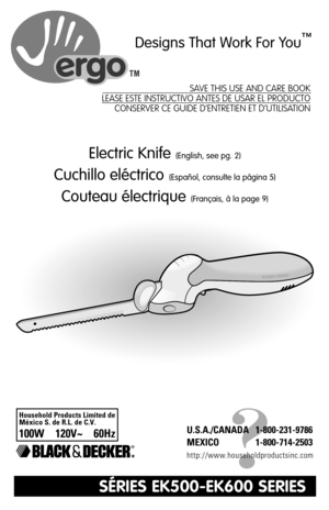 Page 1Electric Knife(English, see pg. 2)
Cuchillo eléctrico(Español, consulte la página 5)
Couteau électrique(Français, à la page 9)
?
U.S.A./CANADA 1-800-231-9786
MEXICO 1-800-714-2503
http://www.householdproductsinc.com
Designs That Work For You™
®
SAVE THIS USE AND CARE BOOK
LEASE ESTE INSTRUCTIVO ANTES DE USAR EL PRODUCTO
CONSERVER CE GUIDE D’ENTRETIEN ET D’UTILISATION
SÉRIES EK500-EK600 SERIES
*
Household Products Limited de
México S. de R.L. de C.V.
100W    120V~    60Hz 