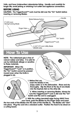 Page 3NOTE:The rubberized grip is free of
natural rubber and latex.  It is safe for
use by individuals allergic or sensitive
to these materials.
IMPORTANT:When the
TriggerGuard™ “Lock” is in position,
the “On” Switch cannot be pressed
inward even when the Knife is
plugged in (A).
1. Before first use,
wash the blades in hot,
soapy water or in the dishwasher.  Rinse and dry
thoroughly.  Slip the Rivet at the tip of one blade
into the Keyhole Slot on the other (B).
2. When inserting or removing Blades, always be...