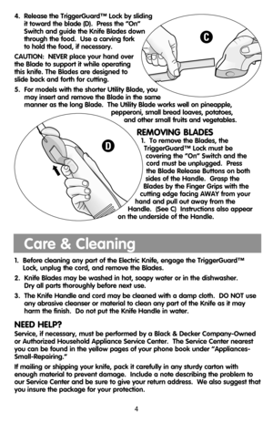 Page 44.  Release the TriggerGuard™ Lock by sliding 
it toward the blade (D).  Press the “On”
Switch and guide the Knife Blades down
through the food.  Use a carving fork 
to hold the food, if necessary.
CAUTION:  NEVER place your hand over
the Blade to support it while operating
this knife. The Blades are designed to
slide back and forth for cutting.
5.  For models with the shorter Utility Blade, you
may insert and remove the Blade in the same
manner as the long Blade.  The Utility Blade works well on...