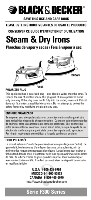 Page 1SAVE THIS USE AND CARE BOOK
LEASE ESTE INSTRUCTIVO ANTES DE USAR EL PRODUCTO
CONSERVER CE GUIDE D’ENTRETIEN ET D’UTILISATION
Steam & Dry Irons
Planchas de vapor y secas / Fers à vapeur à sec 
Série F300 Series 
?
U.S.A  1-800-231-9786
MEXICO 9-1-800-50833
CANADA  1-800-465-6070
http://www.blackanddecker.com
ENGSPAN.FRN.ENGSPAN.FRN.ENGSPAN.FRN.ENGSPAN.FRN.ENGSPAN.FRN.ENGSPAN.FRN.ENGSPAN.FRN.
POLARIZED PLUG
This appliance has a polarized plug—one blade is wider than the other. To
reduce the risk of...