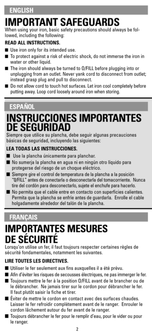 Page 2IMPORTANT SAFEGUARDS
When using your iron, basic safety precautions should always be fol-
lowed, including the following:
READ ALL INSTRUCTIONS.
Use iron only for its intended use. 
To protect against a risk of electric shock, do not immerse the iron in
water or other liquid.
The iron should always be turned to O/FILL before plugging into or
unplugging from an outlet. Never yank cord to disconnect from outlet;
instead grasp plug and pull to disconnect.
Do not allow cord to touch hot surfaces. Let...