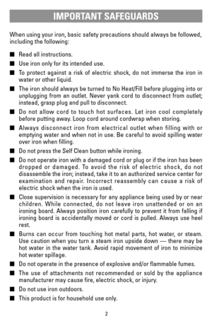 Page 22
When using your iron, basic safety precautions should always be followed,
including the following:
Read all instructions.
Use iron only for its intended use.
To protect against a risk of electric shock, do not immerse the iron in
water or other liquid.
The iron should always be turned to No Heat/Fill before plugging into or
unplugging from an outlet. Never yank cord to disconnect from outlet;
instead, grasp plug and pull to disconnect.
Do not allow cord to touch hot surfaces. Let iron cool...