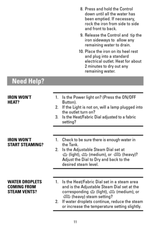 Page 1111
8. Press and hold the Control 
down until all the water has 
been emptied. If necessary, 
rock the iron from side to side 
and front to back.
9. Release the Control and tip the 
iron sideways to allow any 
remaining water to drain.
10. Place the iron on its heel rest 
and plug into a standard 
electrical outlet. Heat for about 
2 minutes to dry out any 
remaining water.
IRON WON’T1.  Is the Power light on? (Press the ON/OFF 
HEAT? Button). 
2. If the Light is not on, will a lamp plugged into
the...