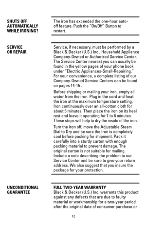 Page 1212
SHUTS OFFThe iron has exceeded the one-hour auto- 
AUTOMATICALLYoff feature. Push the “On/Off” Button to 
WHILE IRONING?restart.
SERVICEService, if necessary, must be performed by a
OR REPAIRBlack & Decker (U.S.) Inc., Household Appliance
Company-Owned or Authorized Service Center. 
The Service Center nearest you can usually be 
found in the yellow pages of your phone book 
under “Electric Appliances-Small-Repairing.” 
For your convenience, a complete listing of our 
Company-Owned Service Centers can...