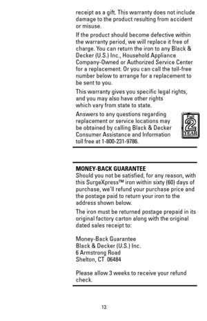 Page 1313
receipt as a gift. This warranty does not include 
damage to the product resulting from accident 
or misuse.
If the product should become defective within 
the warranty period, we will replace it free of 
charge. You can return the iron to any Black & 
Decker (U.S.) Inc., Household Appliance 
Company-Owned or Authorized Service Center 
for a replacement. Or you can call the toll-free 
number below to arrange for a replacement to 
be sent to you.
This warranty gives you specific legal rights, 
and you...