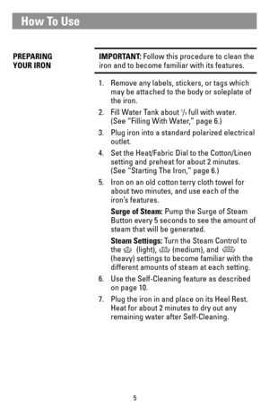 Page 55
PREPARING   IMPORTANT: Follow this procedure to clean the
YOUR IRONiron and to become familiar with its features.
1. Remove any labels, stickers, or tags which 
may be attached to the body or soleplate of 
the iron.
2. Fill Water Tank about 
1/3full with water. 
(See “Filling With Water,” page 6.)
3. Plug iron into a standard polarized electrical 
outlet.
4.  Set the Heat/Fabric Dial to the Cotton/Linen 
setting and preheat for about 2 minutes. 
(See “Starting The Iron,” page 6.)
5. Iron on an old...