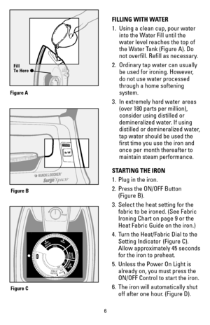 Page 66
FILLING WITH WATER
1.  Using a clean cup, pour water 
into the Water Fill until the 
water level reaches the top of 
the Water Tank (Figure A). Do 
not overfill. Refill as necessary.
2.  Ordinary tap water can usually 
be used for ironing. However, 
do not use water processed 
through a home softening 
system.
3. In extremely hard water  areas 
(over 180 parts per million), 
consider using distilled or 
demineralized water. If using 
distilled or demineralized water,
tap water should be used the 
first...