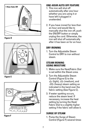 Page 77
ONE-HOUR AUTO OFF FEATURE
1. This iron will shut off 
automatically after one hour
whether you are using it or 
have left it plugged in 
unattended.
2. If you have ironed for less than 
an hour and would like to 
manually shut the iron off, push 
the ON/OFF button or simply 
unplug the cord. Otherwise, the 
iron will shut off automatically 
after it has been on for an hour.
DRY IRONING
1.  Turn the Adjustable Steam 
Control to DRY to iron without 
steam.
STEAM IRONING  
USING MOISTURE
1.  Make sure the...