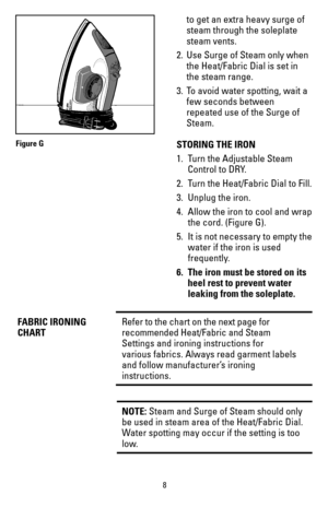 Page 88
to get an extra heavy surge of 
steam through the soleplate 
steam vents. 
2.  Use Surge of Steam only when 
the Heat/Fabric Dial is set in 
the steam range. 
3.  To avoid water spotting, wait a 
few seconds between 
repeated use of the Surge of 
Steam.
STORING THE IRON
1.  Turn the Adjustable Steam 
Control to DRY.
2.  Turn the Heat/Fabric Dial to Fill.
3.  Unplug the iron.
4.  Allow the iron to cool and wrap
the cord. (Figure G). 
5.  It is not necessary to empty the
water if the iron is used...